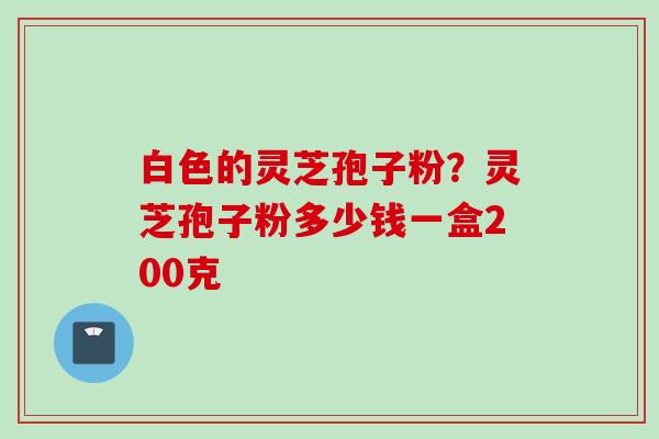 白色的灵芝孢子粉?灵芝孢子粉多少钱一盒200克