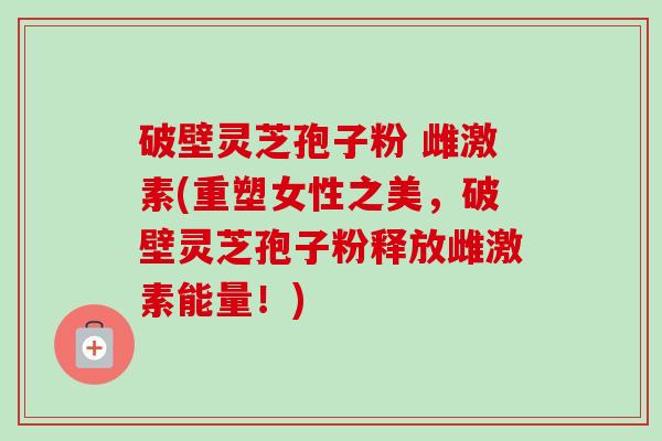 破壁灵芝孢子粉 雌激素(重塑女性之美,破壁灵芝孢子粉释放雌激素能量!)