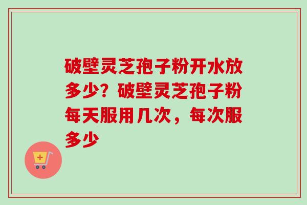 破壁灵芝孢子粉开水放多少?破壁灵芝孢子粉每天服用几次,每次服多少