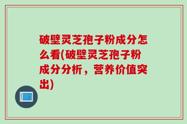 破壁灵芝孢子粉成分怎么看(破壁灵芝孢子粉成分分析,营养价值突出)