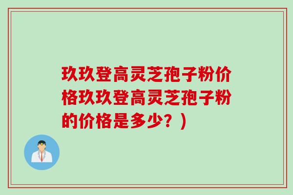 玖玖登高灵芝孢子粉价格玖玖登高灵芝孢子粉的价格是多少？)