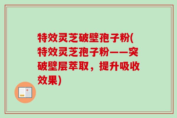 特效灵芝破壁孢子粉(特效灵芝孢子粉——突破壁层萃取,提升吸收效果)