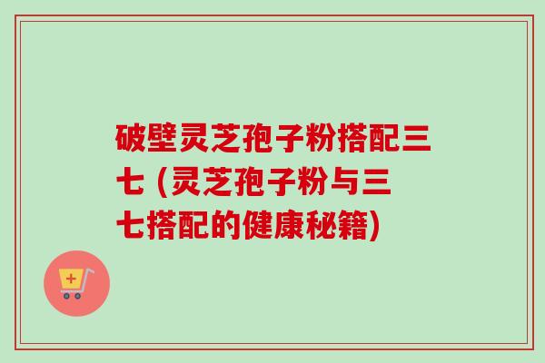 破壁灵芝孢子粉搭配三七 (灵芝孢子粉与三七搭配的健康秘籍)