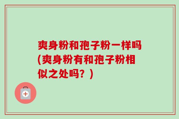 爽身粉和孢子粉一样吗(爽身粉有和孢子粉相似之处吗?) 爽身粉和孢子粉一样吗(爽身粉有和孢子粉相似之处吗?)