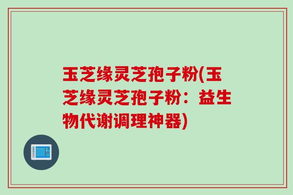 玉芝缘灵芝孢子粉(玉芝缘灵芝孢子粉：益生物代谢调理神器)