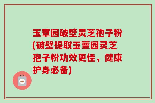 玉蕈园破壁灵芝孢子粉(破壁提取玉蕈园灵芝孢子粉功效更佳,健康护身必备)