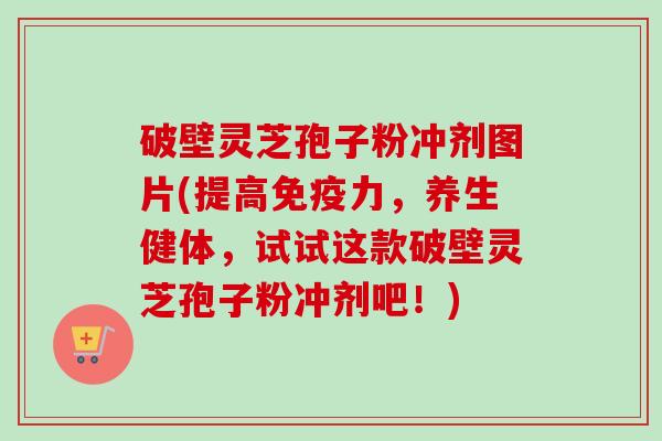 破壁灵芝孢子粉冲剂图片(提高免疫力，养生健体，试试这款破壁灵芝孢子粉冲剂吧！)