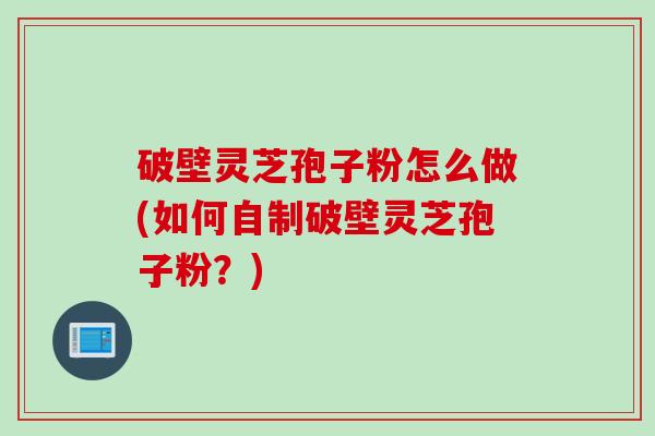 破壁灵芝孢子粉怎么做(如何自制破壁灵芝孢子粉?)