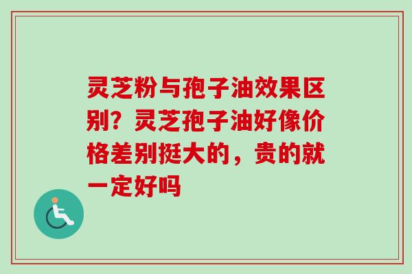 灵芝粉与孢子油效果区别？灵芝孢子油好像价格差别挺大的，贵的就一定好吗