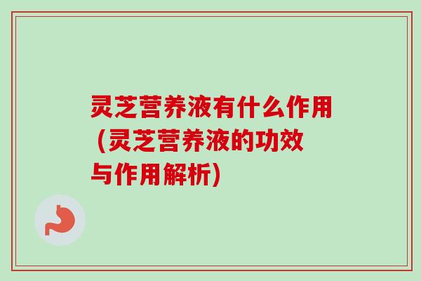 灵芝营养液有什么作用 (灵芝营养液的功效与作用解析)