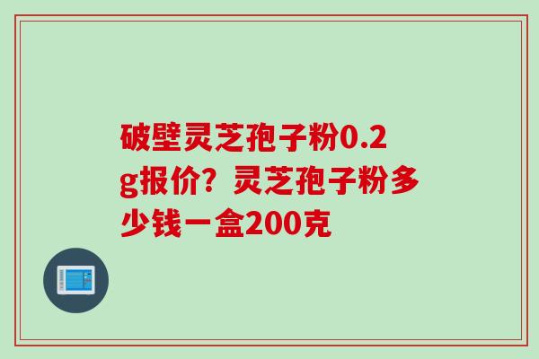 破壁灵芝孢子粉0.2g报价?灵芝孢子粉多少钱一盒200克 破壁灵芝孢子粉0.2g报价?灵芝孢子粉多少钱一盒200克