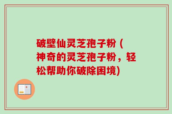 破壁仙灵芝孢子粉 (神奇的灵芝孢子粉,轻松帮助你破除困境) 破壁仙灵芝孢子粉 (神奇的灵芝孢子粉,轻松帮助你破除困境)