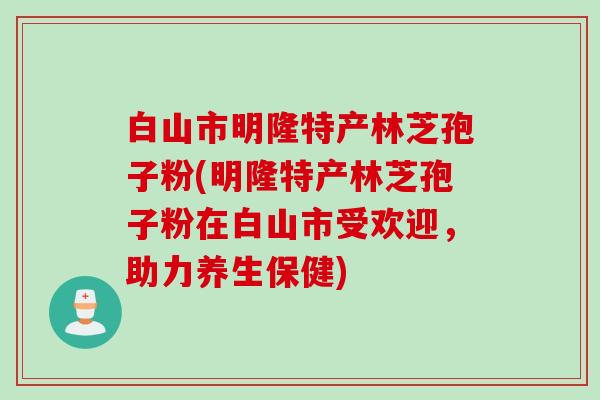 白山市明隆特产林芝孢子粉(明隆特产林芝孢子粉在白山市受欢迎，助力养生保健)