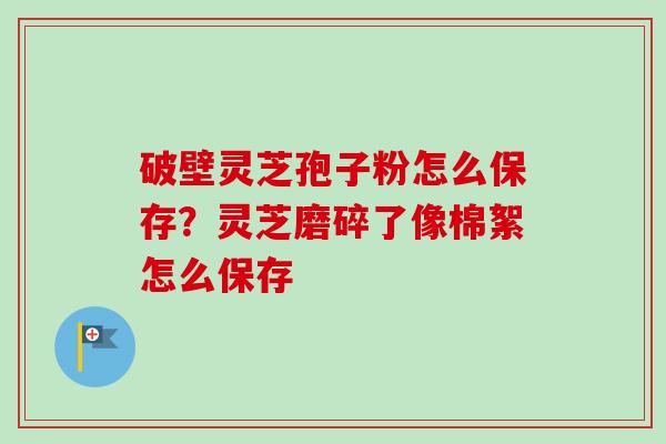 破壁灵芝孢子粉怎么保存？灵芝磨碎了像棉絮怎么保存