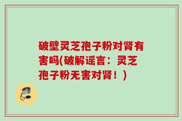 破壁灵芝孢子粉对肾有害吗(破解谣言:灵芝孢子粉无害对肾!)