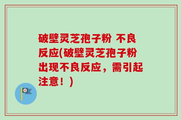 破壁灵芝孢子粉 不良反应(破壁灵芝孢子粉出现不良反应,需引起注意!)