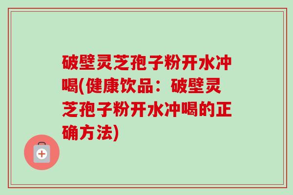 破壁灵芝孢子粉开水冲喝(健康饮品:破壁灵芝孢子粉开水冲喝的正确方法)