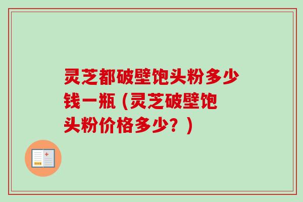 灵芝都破壁饱头粉多少钱一瓶 (灵芝破壁饱头粉价格多少?)
