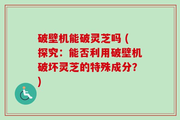 破壁机能破灵芝吗 (探究：能否利用破壁机破坏灵芝的特殊成分？)