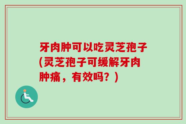 牙肉肿可以吃灵芝孢子(灵芝孢子可缓解牙肉肿痛,有效吗?)