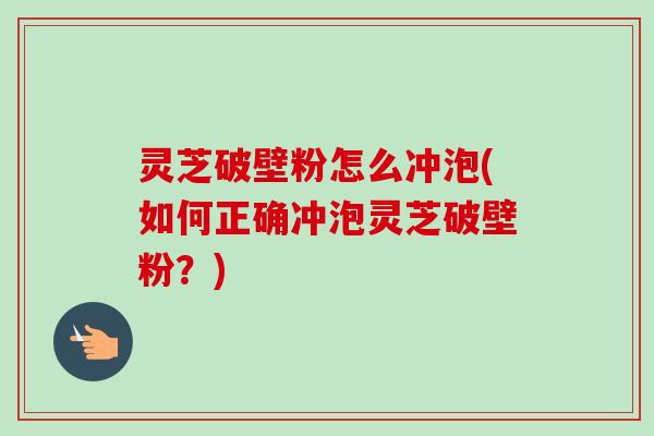 灵芝破壁粉怎么冲泡(如何正确冲泡灵芝破壁粉?)
