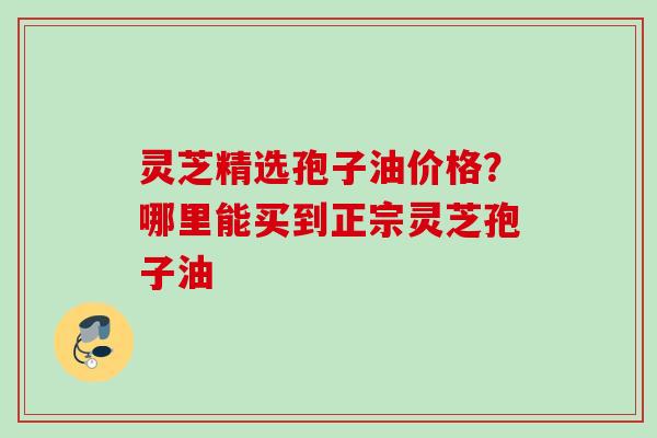 灵芝精选孢子油价格?哪里能买到正宗灵芝孢子油
