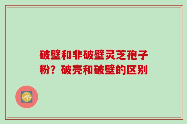 破壁和非破壁灵芝孢子粉?破壳和破壁的区别
