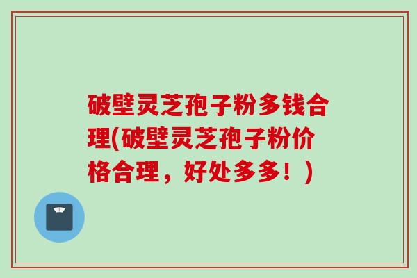 破壁灵芝孢子粉多钱合理(破壁灵芝孢子粉价格合理，好处多多！)