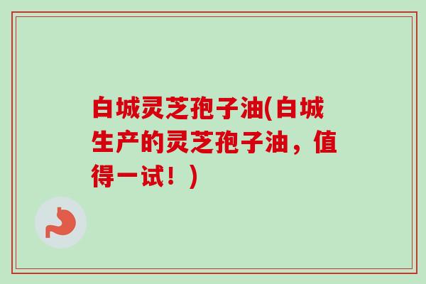 白城灵芝孢子油(白城生产的灵芝孢子油，值得一试！)