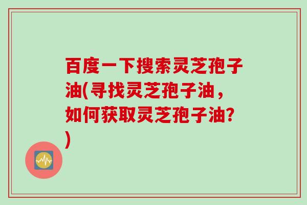 百度一下搜索灵芝孢子油(寻找灵芝孢子油，如何获取灵芝孢子油？)