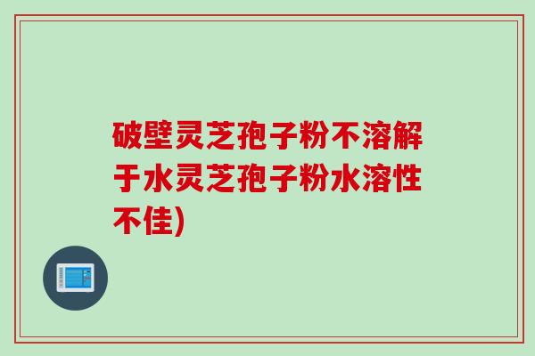 破壁灵芝孢子粉不溶解于水灵芝孢子粉水溶性不佳)