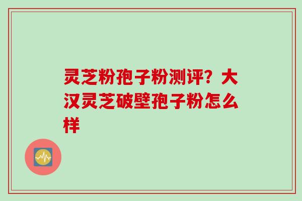 灵芝粉孢子粉测评?大汉灵芝破壁孢子粉怎么样