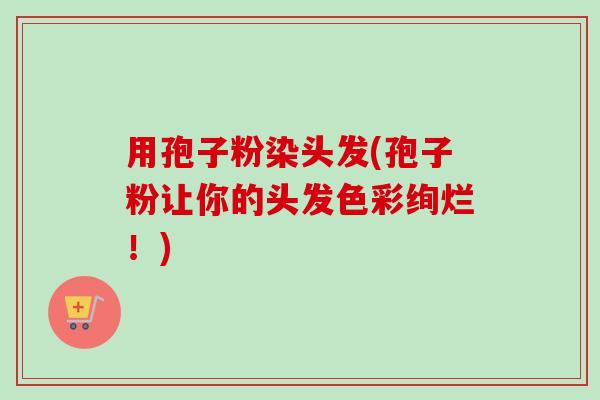 用孢子粉染头发(孢子粉让你的头发色彩绚烂！)