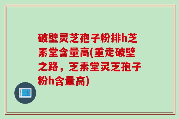 破壁灵芝孢子粉排h芝素堂含量高(重走破壁之路，芝素堂灵芝孢子粉h含量高)