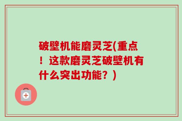 破壁机能磨灵芝(重点!这款磨灵芝破壁机有什么突出功能?)