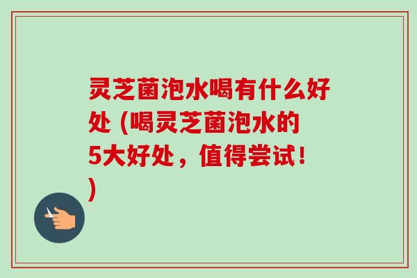 灵芝菌泡水喝有什么好处 (喝灵芝菌泡水的5大好处,值得尝试!) 灵芝菌泡水喝有什么好处 (喝灵芝菌泡水的5大好处,值得尝试!)