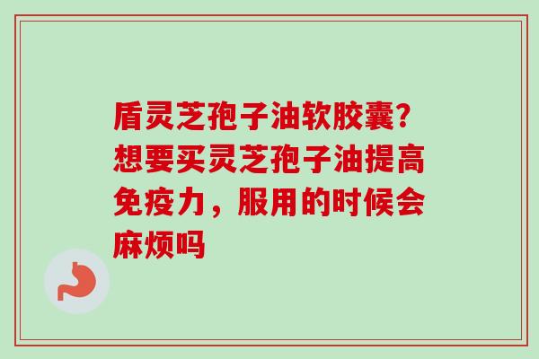 盾灵芝孢子油软胶囊？想要买灵芝孢子油提高免疫力，服用的时候会麻烦吗