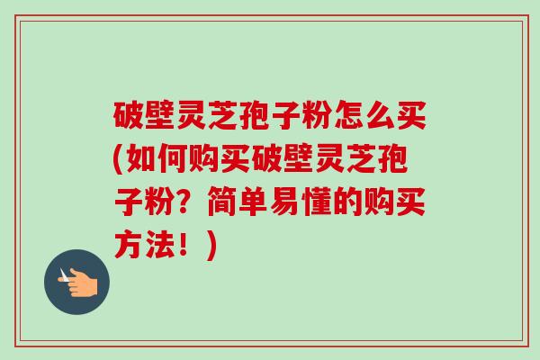 破壁灵芝孢子粉怎么买(如何购买破壁灵芝孢子粉?简单易懂的购买方法!)