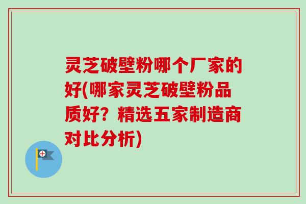 灵芝破壁粉哪个厂家的好(哪家灵芝破壁粉品质好?精选五家制造商对比分析)