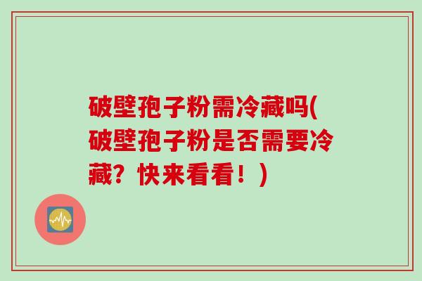 破壁孢子粉需冷藏吗(破壁孢子粉是否需要冷藏?快来看看!)