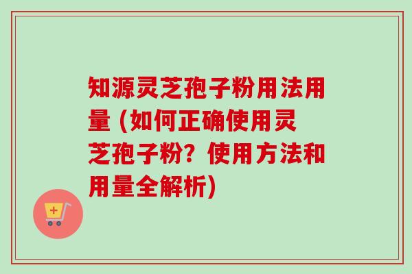 知源灵芝孢子粉用法用量 (如何正确使用灵芝孢子粉？使用方法和用量全解析)
