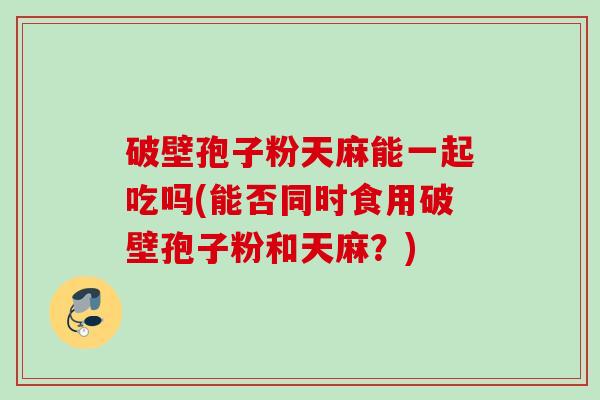 破壁孢子粉天麻能一起吃吗(能否同时食用破壁孢子粉和天麻?)