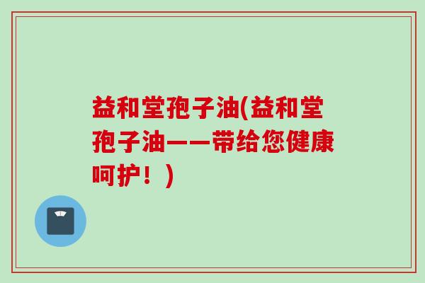 益和堂孢子油(益和堂孢子油——带给您健康呵护！)