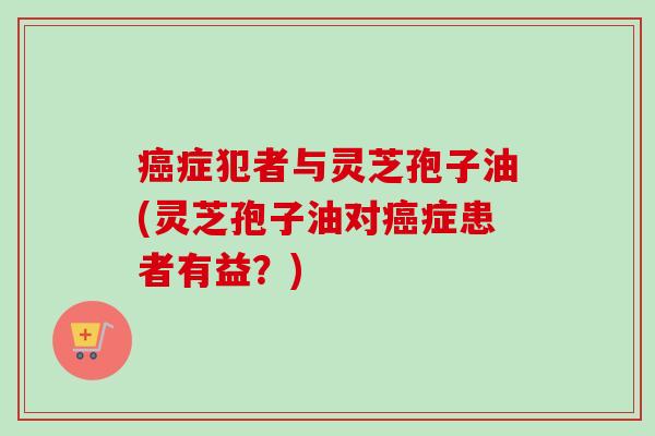 癌症犯者与灵芝孢子油(灵芝孢子油对癌症患者有益？)