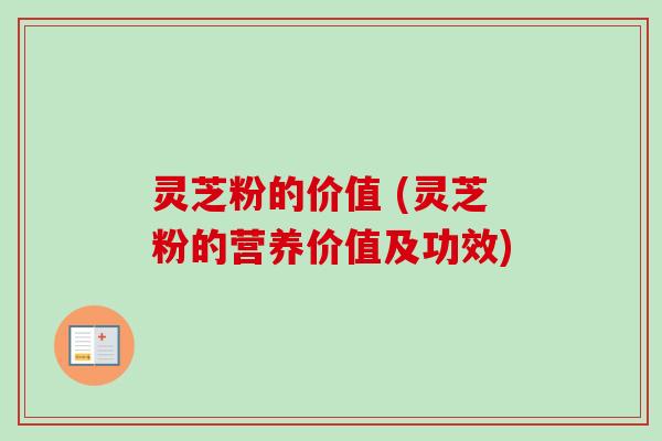 灵芝粉的价值 (灵芝粉的营养价值及功效)