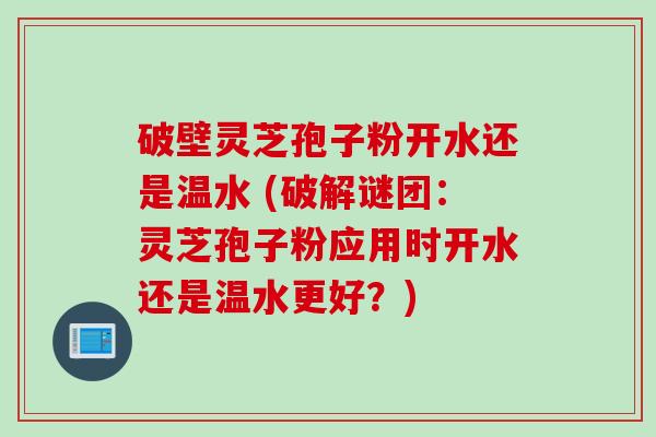 破壁灵芝孢子粉开水还是温水 (破解谜团:灵芝孢子粉应用时开水还是温水更好?)