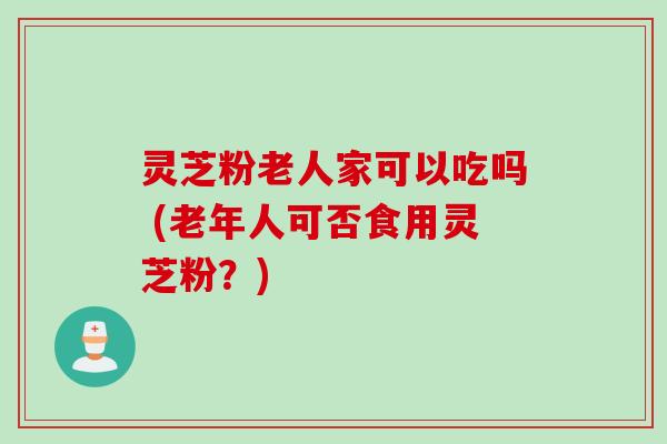 灵芝粉老人家可以吃吗 (老年人可否食用灵芝粉?) 灵芝粉老人家可以吃吗 (老年人可否食用灵芝粉?)