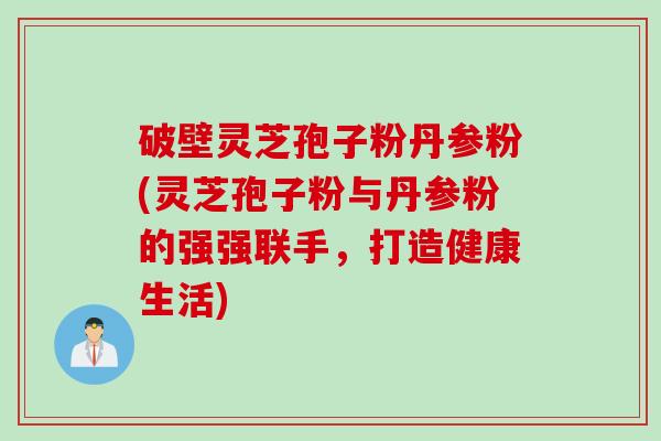 破壁灵芝孢子粉丹参粉(灵芝孢子粉与丹参粉的强强联手,打造健康生活)