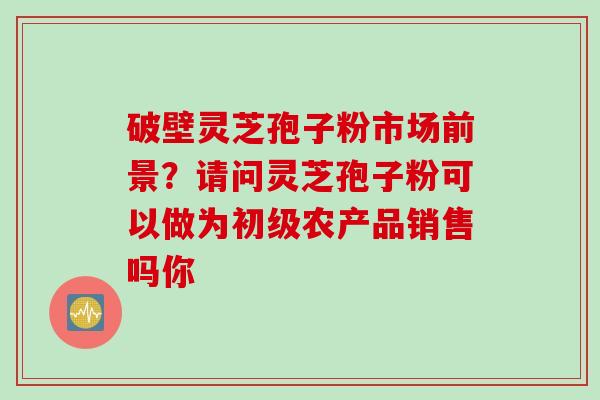 破壁灵芝孢子粉市场前景?请问灵芝孢子粉可以做为初级农产品销售吗你
