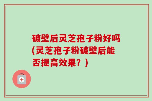 破壁后灵芝孢子粉好吗(灵芝孢子粉破壁后能否提高效果?)